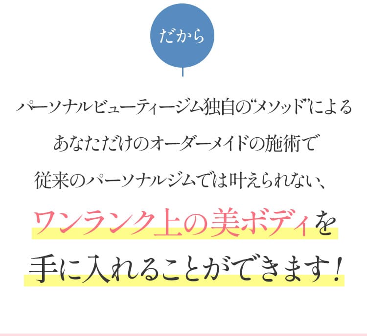 パーソナルビューティージム独自のメソッドによるあなただけのオーダーメイドの施術で従来のパーソナルジムでは叶えられないワンランク上の美ボディを手に入れることができます